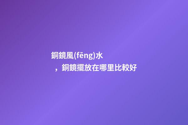 銅鏡風(fēng)水，銅鏡擺放在哪里比較好